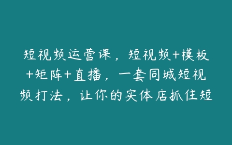 图片[1]-短视频运营课，短视频+模板+矩阵+直播，一套同城短视频打法，让你的实体店抓住短视频红利-本文