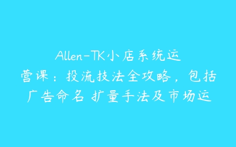 Allen-TK小店系统运营课：投流技法全攻略，包括广告命名 扩量手法及市场运营方法百度网盘下载