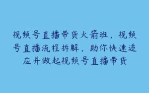 视频号直播带货火箭班，视频号直播流程拆解，助你快速适应并做起视频号直播带货-51自学联盟