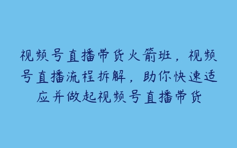 视频号直播带货火箭班，视频号直播流程拆解，助你快速适应并做起视频号直播带货-51自学联盟