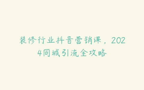 装修行业抖音营销课，2024同城引流全攻略-51自学联盟