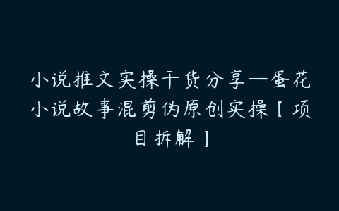 小说推文实操干货分享—蛋花小说故事混剪伪原创实操【项目拆解】-51自学联盟