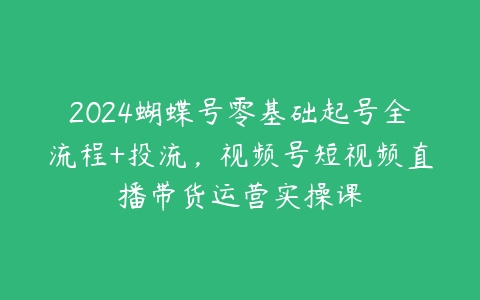 2024蝴蝶号零基础起号全流程+投流，视频号短视频直播带货运营实操课-51自学联盟