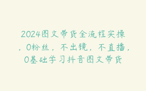 图片[1]-2024图文带货全流程实操，0粉丝，不出镜，不直播，0基础学习抖音图文带货-本文