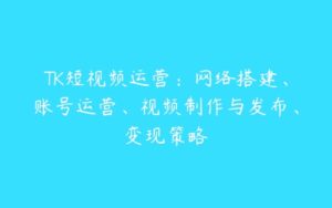 TK短视频运营：网络搭建、账号运营、视频制作与发布、变现策略-51自学联盟