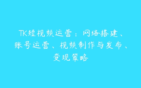 图片[1]-TK短视频运营：网络搭建、账号运营、视频制作与发布、变现策略-本文