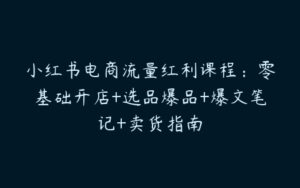 小红书电商流量红利课程：零基础开店+选品爆品+爆文笔记+卖货指南-51自学联盟