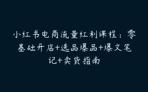 图片[1]-小红书电商流量红利课程：零基础开店+选品爆品+爆文笔记+卖货指南-本文