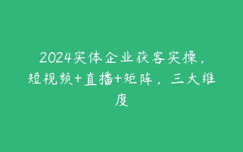 2024实体企业获客实操，短视频+直播+矩阵，三大维度百度网盘下载