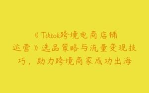 《Tiktok跨境电商店铺运营》选品策略与流量变现技巧，助力跨境商家成功出海-51自学联盟