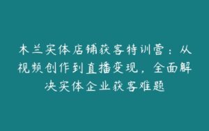 木兰实体店铺获客特训营：从视频创作到直播变现，全面解决实体企业获客难题-51自学联盟