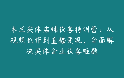 木兰实体店铺获客特训营：从视频创作到直播变现，全面解决实体企业获客难题百度网盘下载