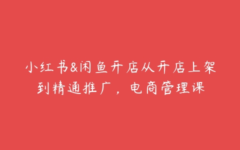 小红书&闲鱼开店从开店上架到精通推广，电商管理课-51自学联盟