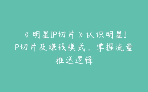 《明星IP切片》认识明星IP切片及赚钱模式，掌握流量推送逻辑百度网盘下载