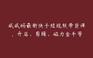 威威妈最新快手短视频带货课，开店、剪辑、磁力金牛等-51自学联盟