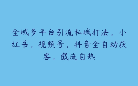 全域多平台引流私域打法，小红书，视频号，抖音全自动获客，截流自热-51自学联盟