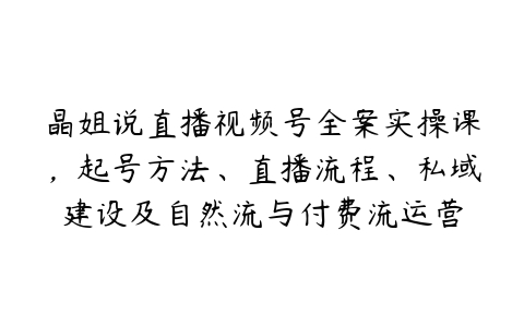 晶姐说直播视频号全案实操课，起号方法、直播流程、私域建设及自然流与付费流运营-51自学联盟