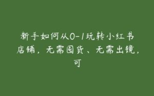 新手如何从0-1玩转小红书店铺，无需囤货、无需出镜，可-51自学联盟