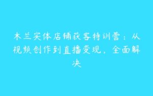 木兰实体店铺获客特训营：从视频创作到直播变现，全面解决-51自学联盟