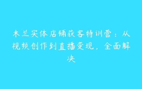 木兰实体店铺获客特训营：从视频创作到直播变现，全面解决百度网盘下载