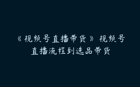 《视频号直播带货》​视频号直播流程到选品带货百度网盘下载