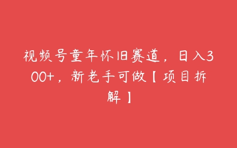 视频号童年怀旧赛道，日入300+，新老手可做【项目拆解】-51自学联盟