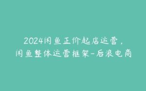 2024闲鱼正价起店运营，闲鱼整体运营框架-后浪电商-51自学联盟