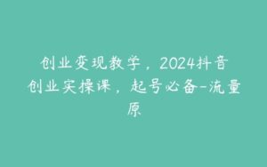 创业变现教学，2024抖音创业实操课，起号必备-流量原-51自学联盟