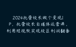 2024托管校长做个变现IP，托管校长自媒体运营课，利用短视频实现校区利润翻番-51自学联盟