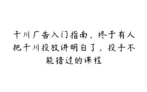 千川广告入门指南，终于有人把千川投放讲明白了，投手不能错过的课程-51自学联盟