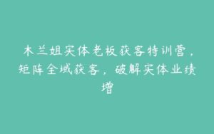 木兰姐实体老板获客特训营，矩阵全域获客，破解实体业绩增-51自学联盟