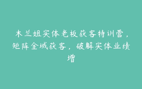 图片[1]-木兰姐实体老板获客特训营，矩阵全域获客，破解实体业绩增-本文