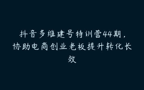 抖音多维建号特训营44期，协助电商创业老板提升转化长效-51自学联盟