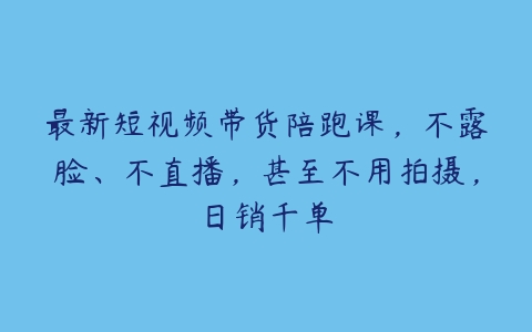 最新短视频带货陪跑课，不露脸、不直播，甚至不用拍摄，日销千单百度网盘下载