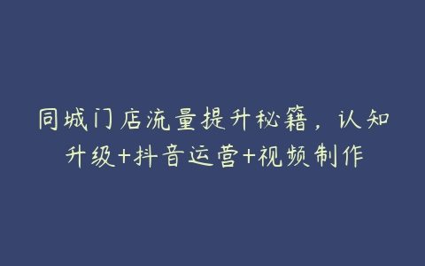 同城门店流量提升秘籍，认知升级+抖音运营+视频制作百度网盘下载