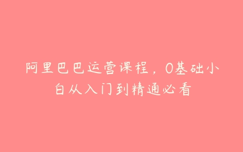 阿里巴巴运营课程，0基础小白从入门到精通必看百度网盘下载