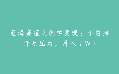 蓝海赛道之国学变现：小白操作无压力，月入 1 W +百度网盘下载