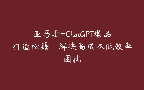 亚马逊+ChatGPT爆品打造秘籍，解决高成本低效率困扰-51自学联盟