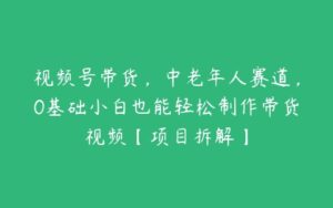 视频号带货，中老年人赛道，0基础小白也能轻松制作带货视频【项目拆解】-51自学联盟