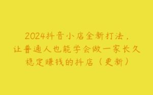 2024抖音小店全新打法，让普通人也能学会做一家长久稳定赚钱的抖店（更新）-51自学联盟