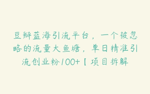 豆瓣蓝海引流平台，一个被忽略的流量大鱼塘，单日精准引流创业粉100+【项目拆解】百度网盘下载