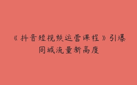 《抖音短视频运营课程》引爆同城流量新高度百度网盘下载