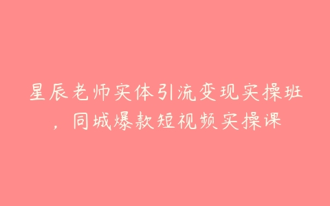 星辰老师实体引流变现实操班，同城爆款短视频实操课百度网盘下载