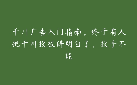 千川广告入门指南，终于有人把千川投放讲明白了，投手不能百度网盘下载