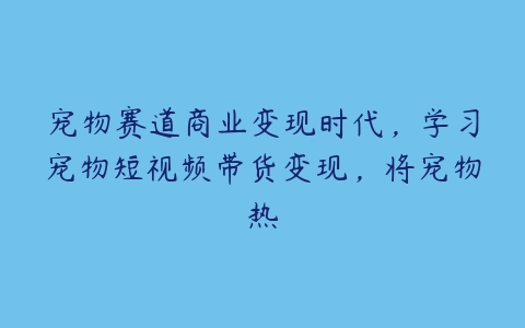 宠物赛道商业变现时代，学习宠物短视频带货变现，将宠物热百度网盘下载