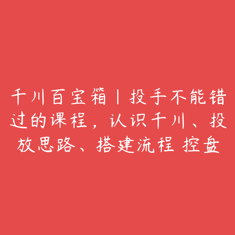 千川百宝箱｜投手不能错过的课程，认识千川、投放思路、搭建流程 控盘技巧、复盘方法-51自学联盟