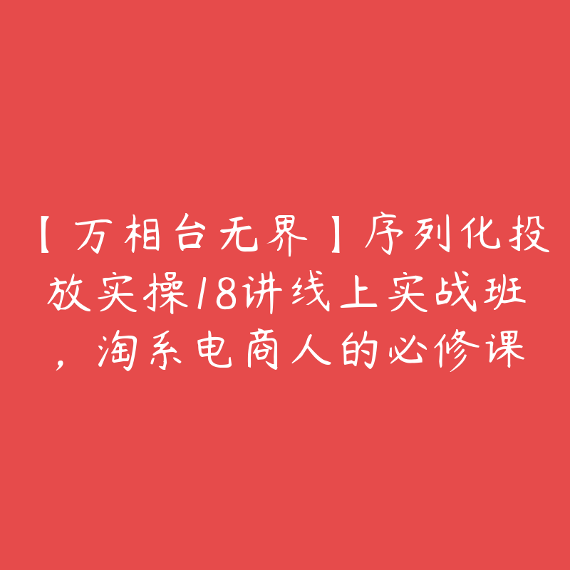 【万相台无界】序列化投放实操18讲线上实战班，淘系电商人的必修课-51自学联盟