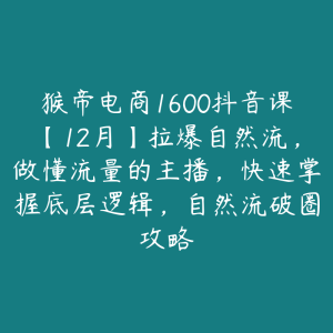 猴帝电商1600抖音课【12月】拉爆自然流，做懂流量的主播，快速掌握底层逻辑，自然流破圈攻略-51自学联盟