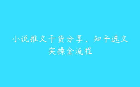 小说推文干货分享，知乎选文实操全流程百度网盘下载