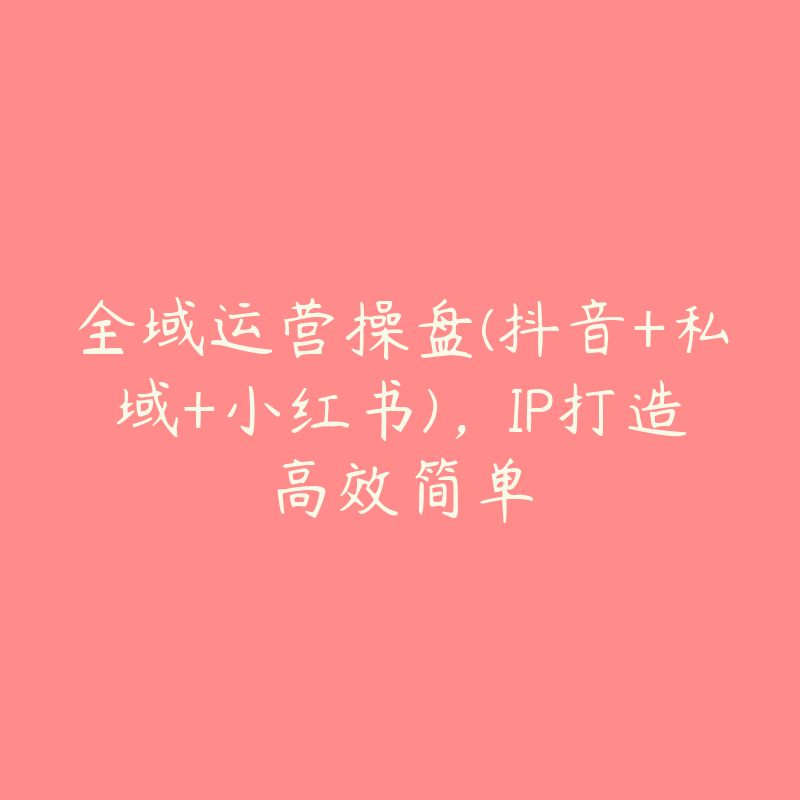 全域运营操盘(抖音+私域+小红书)，IP打造高效简单-51自学联盟